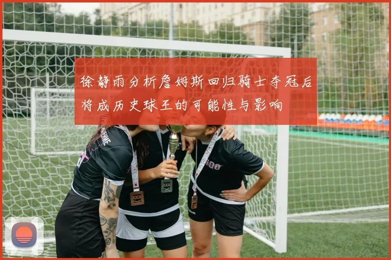 徐静雨分析詹姆斯回归骑士夺冠后将成历史球王的可能性与影响