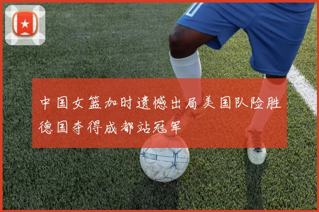 中国女篮加时遗憾出局美国队险胜德国夺得成都站冠军