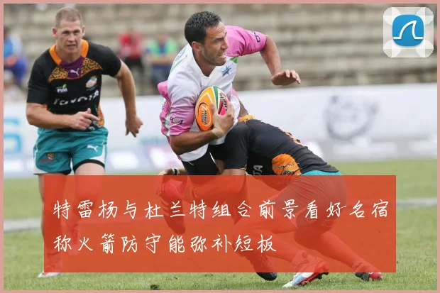 特雷杨与杜兰特组合前景看好名宿称火箭防守能弥补短板
