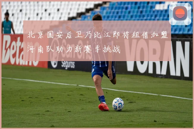北京国安后卫乃比江即将租借加盟河南队助力新赛季挑战