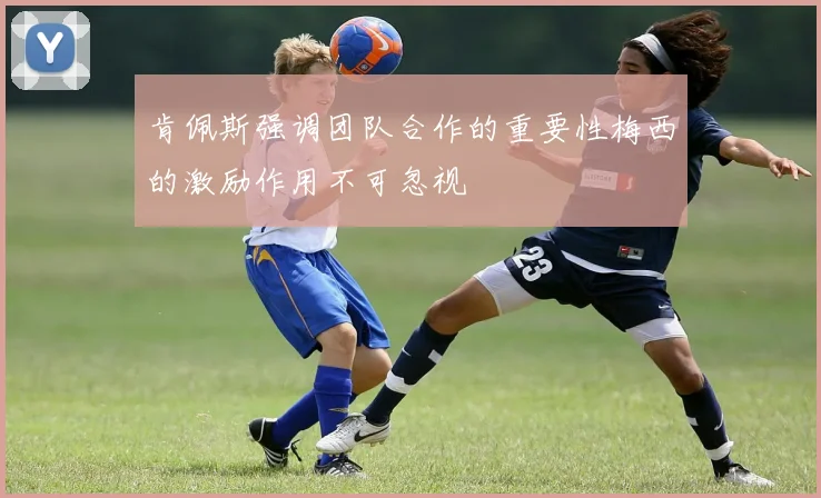 肯佩斯强调团队合作的重要性梅西的激励作用不可忽视