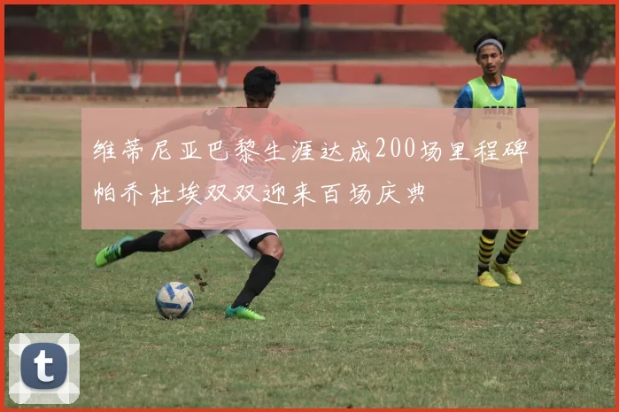 维蒂尼亚巴黎生涯达成200场里程碑帕乔杜埃双双迎来百场庆典