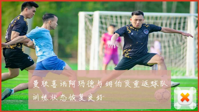 曼联喜讯阿玛德与姆伯莫重返球队训练状态恢复良好