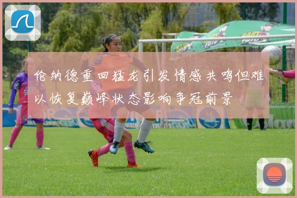 伦纳德重回猛龙引发情感共鸣但难以恢复巅峰状态影响争冠前景