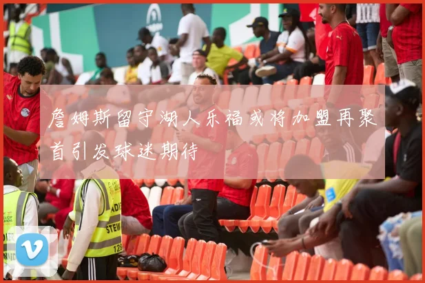 詹姆斯留守湖人乐福或将加盟再聚首引发球迷期待