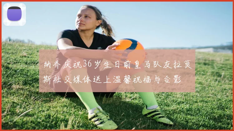 纳乔庆祝36岁生日前皇马队友拉莫斯社交媒体送上温馨祝福与合影