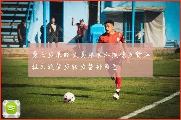 勇士应果断交易库明加换德罗赞和拉文追梦应转为替补角色