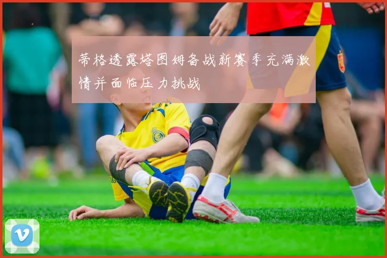 蒂格透露塔图姆备战新赛季充满激情并面临压力挑战