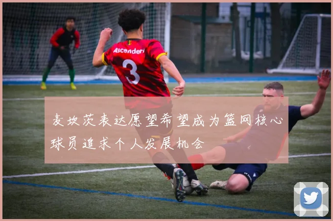 麦坎茨表达愿望希望成为篮网核心球员追求个人发展机会