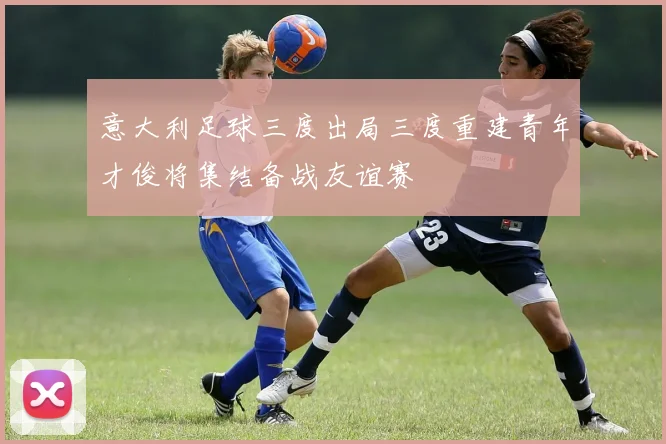 意大利足球三度出局三度重建青年才俊将集结备战友谊赛
