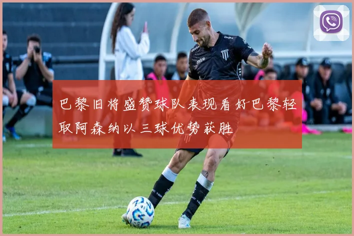 巴黎旧将盛赞球队表现看好巴黎轻取阿森纳以三球优势获胜