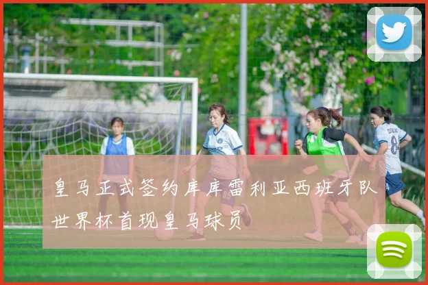 皇马正式签约库库雷利亚西班牙队世界杯首现皇马球员