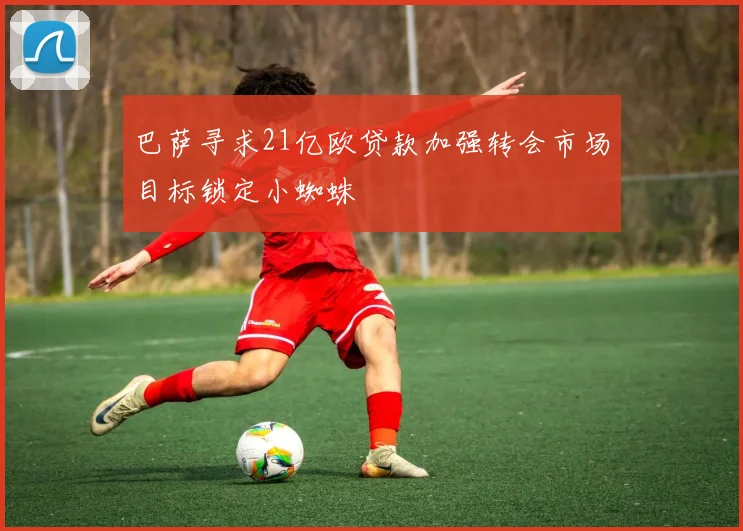 巴萨寻求21亿欧贷款加强转会市场目标锁定小蜘蛛