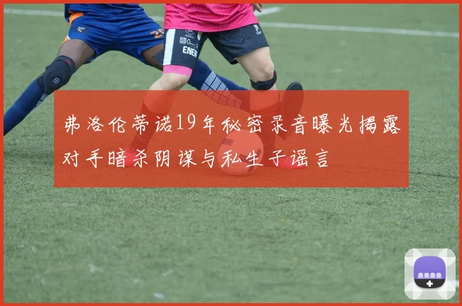 弗洛伦蒂诺19年秘密录音曝光揭露对手暗杀阴谋与私生子谣言