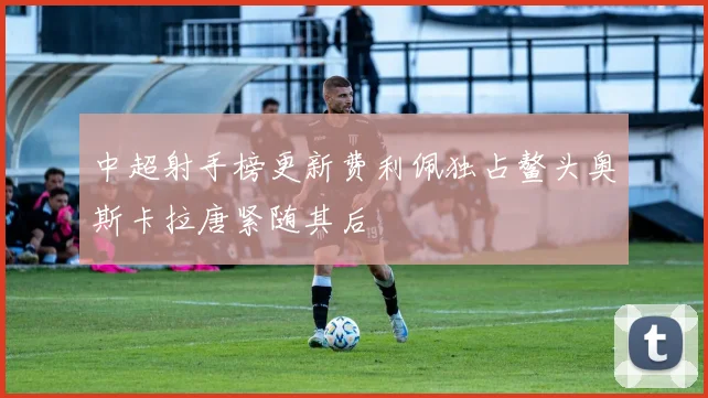 中超射手榜更新费利佩独占鳌头奥斯卡拉唐紧随其后