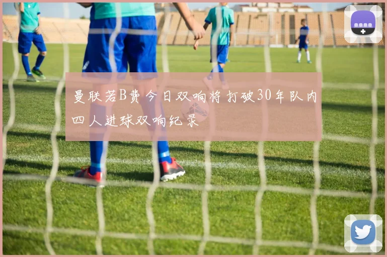 曼联若B费今日双响将打破30年队内四人进球双响纪录