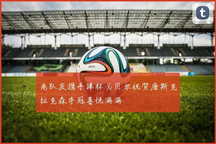老队友携手捧杯戈贝尔祝贺唐斯克拉克森夺冠喜悦满满