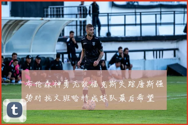 布伦森神勇无敌福克斯失踪唐斯强势对抗文班哈特成球队最后希望